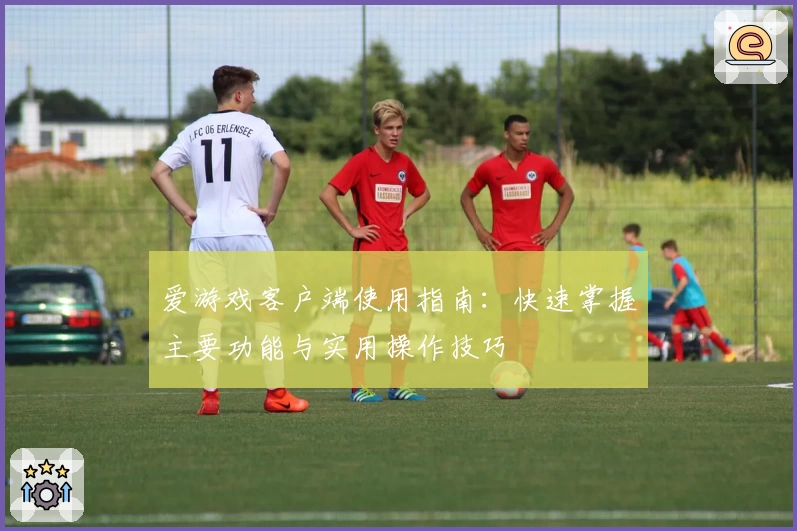 爱游戏客户端使用指南：快速掌握主要功能与实用操作技巧