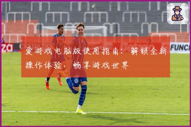 爱游戏电脑版使用指南：解锁全新操作体验，畅享游戏世界