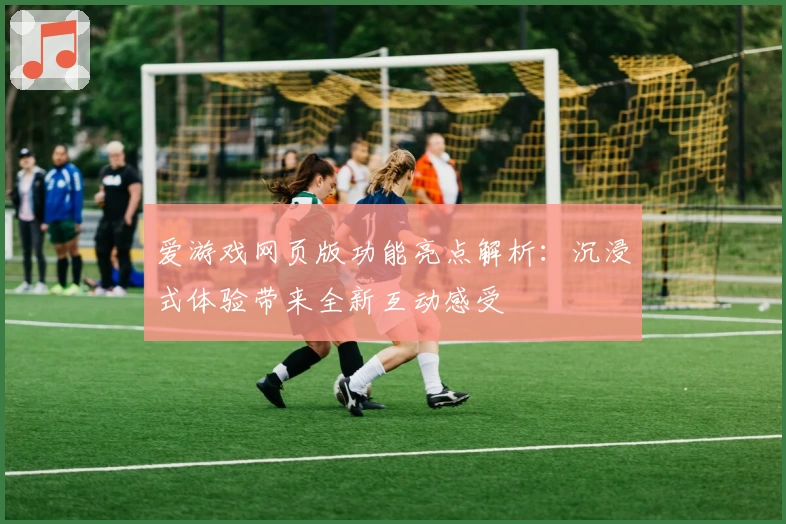 爱游戏网页版功能亮点解析：沉浸式体验带来全新互动感受