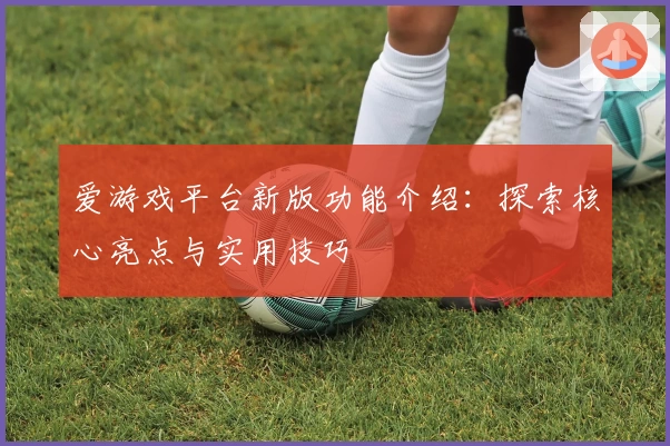 爱游戏平台新版功能介绍：探索核心亮点与实用技巧