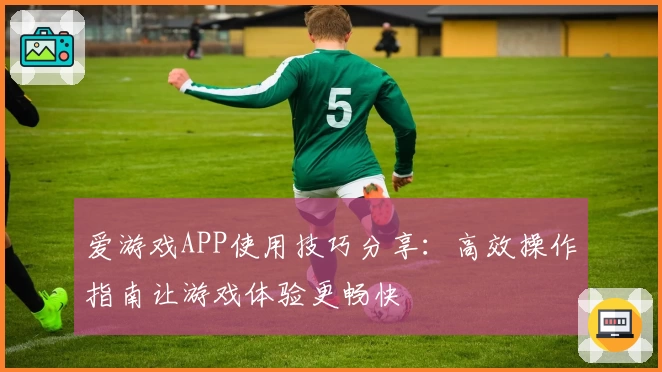 爱游戏APP使用技巧分享：高效操作指南让游戏体验更畅快