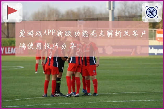 爱游戏APP新版功能亮点解析及客户端使用技巧分享