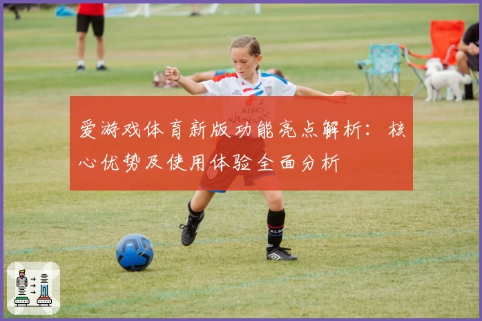 爱游戏体育新版功能亮点解析：核心优势及使用体验全面分析