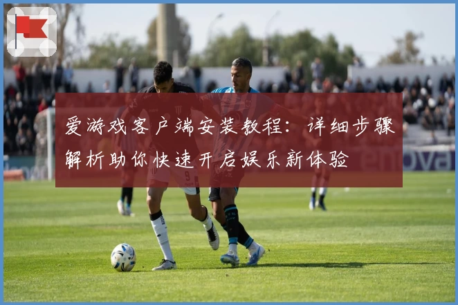 爱游戏客户端安装教程：详细步骤解析助你快速开启娱乐新体验